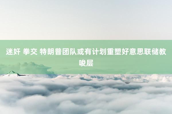 迷奸 拳交 特朗普团队或有计划重塑好意思联储教唆层