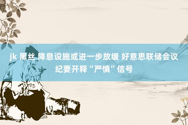 jk 黑丝 降息设施或进一步放缓 好意思联储会议纪要开释“严慎”信号