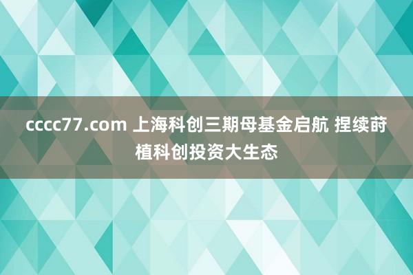 cccc77.com 上海科创三期母基金启航 捏续莳植科创投资大生态