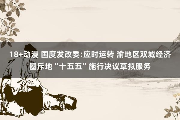 18+动漫 国度发改委:应时运转 渝地区双城经济圈斥地“十五五”施行决议草拟服务