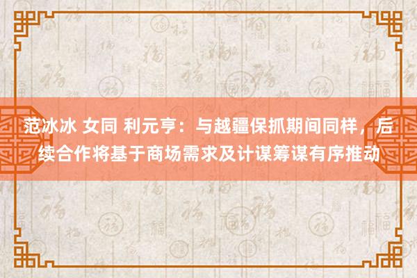 范冰冰 女同 利元亨：与越疆保抓期间同样，后续合作将基于商场需求及计谋筹谋有序推动