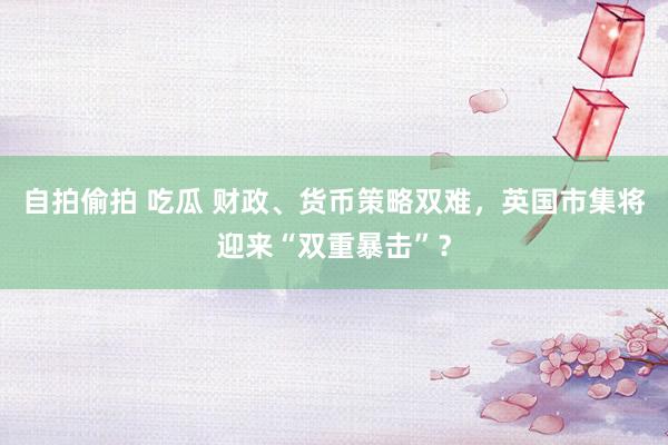 自拍偷拍 吃瓜 财政、货币策略双难，英国市集将迎来“双重暴击”？