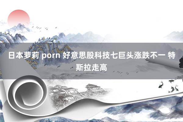 日本萝莉 porn 好意思股科技七巨头涨跌不一 特斯拉走高