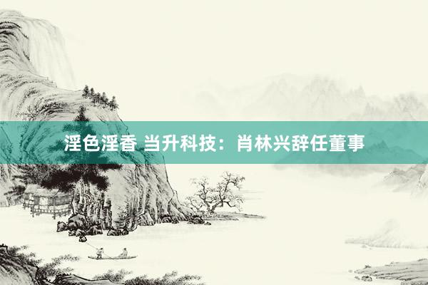 淫色淫香 当升科技：肖林兴辞任董事