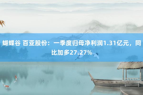 蝴蝶谷 百亚股份：一季度归母净利润1.31亿元，同比加多27.27%
