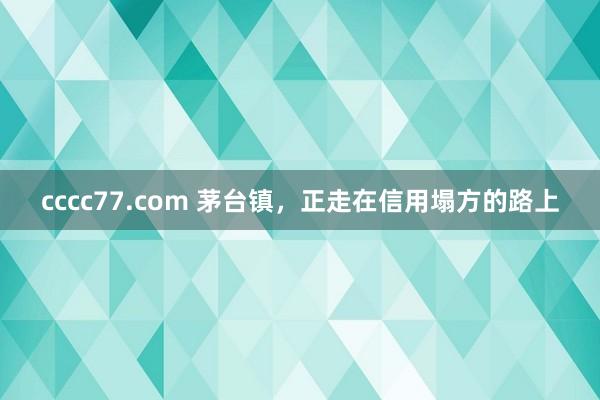 cccc77.com 茅台镇，正走在信用塌方的路上