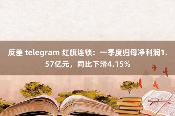 反差 telegram 红旗连锁：一季度归母净利润1.57亿元，同比下滑4.15%