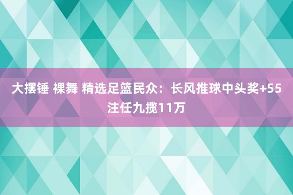 大摆锤 裸舞 精选足篮民众：长风推球中头奖+55注任九揽11万