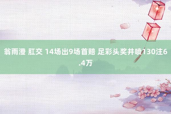 翁雨澄 肛交 14场出9场首赔 足彩头奖井喷130注6.4万