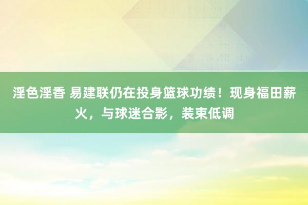 淫色淫香 易建联仍在投身篮球功绩！现身福田薪火，与球迷合影，装束低调