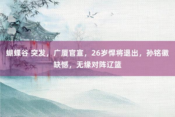 蝴蝶谷 突发，广厦官宣，26岁悍将退出，孙铭徽缺憾，无缘对阵辽篮