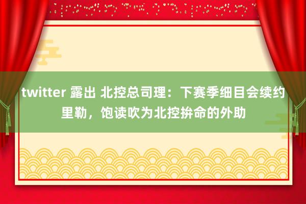 twitter 露出 北控总司理:下赛季细目会续约里勒,饱读吹为北控拚命的外助