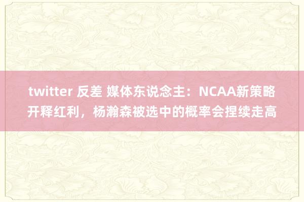 twitter 反差 媒体东说念主：NCAA新策略开释红利，杨瀚森被选中的概率会捏续走高