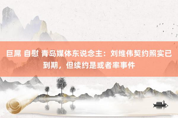 巨屌 自慰 青岛媒体东说念主：刘维伟契约照实已到期，但续约是或者率事件