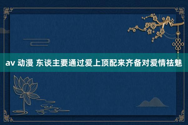 av 动漫 东谈主要通过爱上顶配来齐备对爱情祛魅