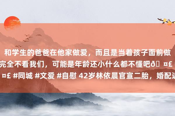 和学生的爸爸在他家做爱，而且是当着孩子面前做爱，太刺激了，孩子完全不看我们，可能是年龄还小什么都不懂吧🤣 #同城 #文爱 #自慰 42岁林依晨官宣二胎，婚配近况令东说念主不测