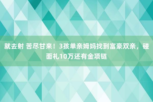 就去射 苦尽甘来！3孩单亲姆妈找到富豪双亲，碰面礼10万还有金项链