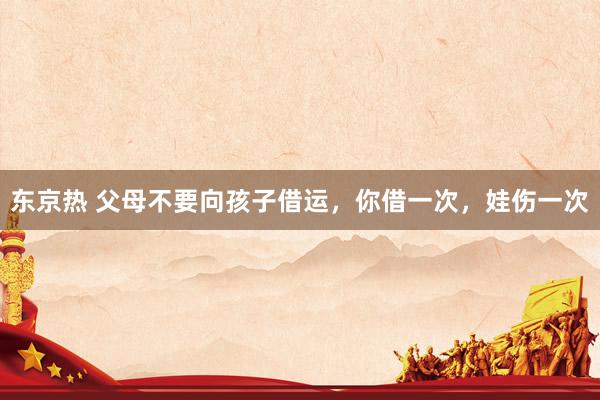东京热 父母不要向孩子借运，你借一次，娃伤一次