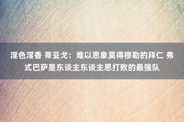 淫色淫香 蒂亚戈：难以思象莫得穆勒的拜仁 弗式巴萨是东谈主东谈主思打败的最强队