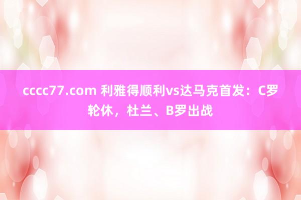 cccc77.com 利雅得顺利vs达马克首发：C罗轮休，杜兰、B罗出战