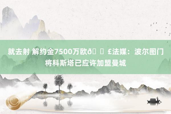 就去射 解约金7500万欧💣法媒:波尔图门将科斯塔已应许加盟曼城