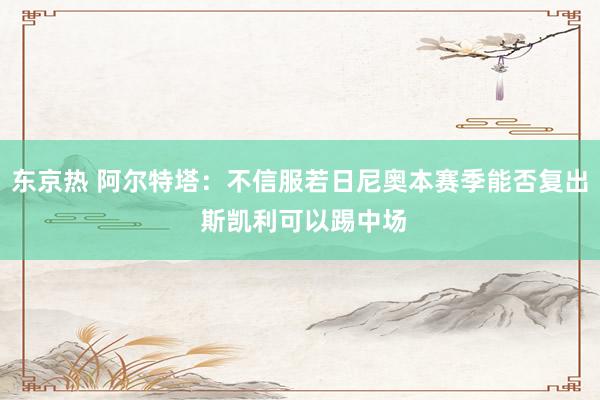 东京热 阿尔特塔：不信服若日尼奥本赛季能否复出 斯凯利可以踢中场