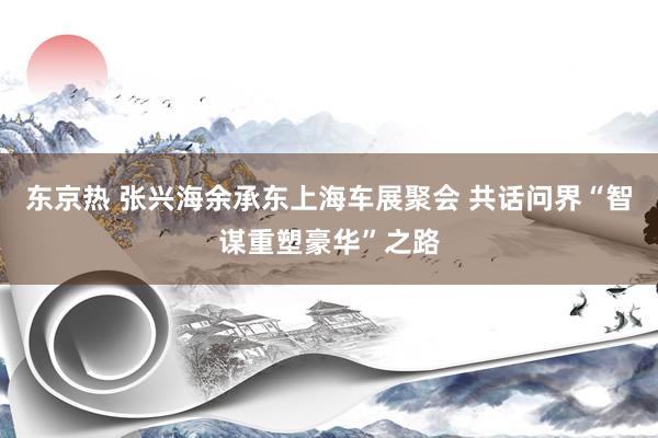 东京热 张兴海余承东上海车展聚会 共话问界“智谋重塑豪华”之路