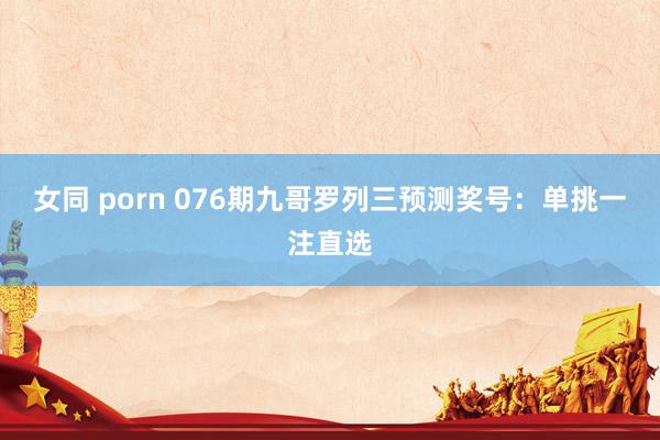 女同 porn 076期九哥罗列三预测奖号：单挑一注直选