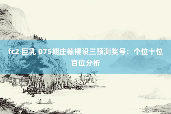 fc2 巨乳 075期庄德摆设三预测奖号：个位十位百位分析