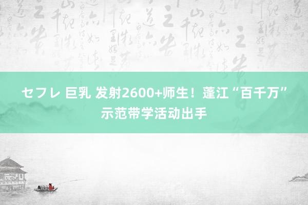 セフレ 巨乳 发射2600+师生！蓬江“百千万”示范带学活动出手