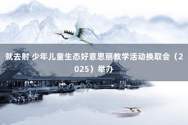 就去射 少年儿童生态好意思丽教学活动换取会（2025）举办
