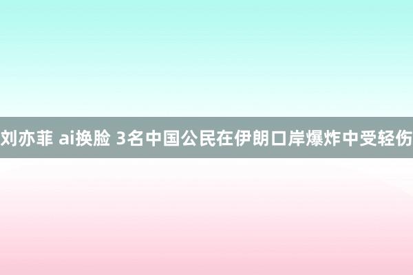 刘亦菲 ai换脸 3名中国公民在伊朗口岸爆炸中受轻伤