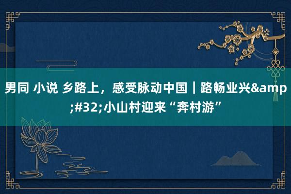 男同 小说 乡路上，感受脉动中国｜路畅业兴&#32;小山村迎来“奔村游”