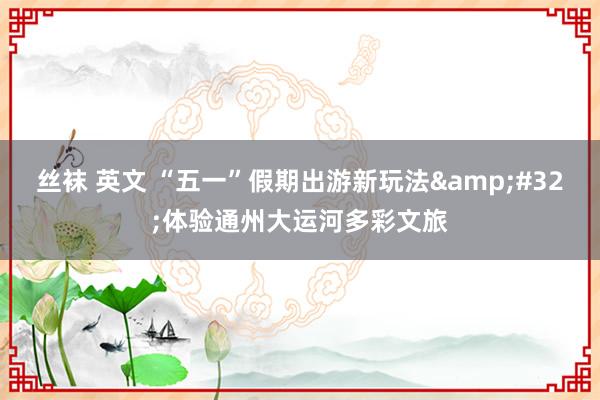 丝袜 英文 “五一”假期出游新玩法&#32;体验通州大运河多彩文旅