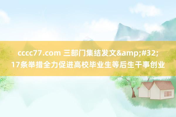 cccc77.com 三部门集结发文&#32;17条举措全力促进高校毕业生等后生干事创业